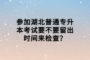 參加湖北普通專(zhuān)升本考試要不要留出時(shí)間來(lái)檢查？